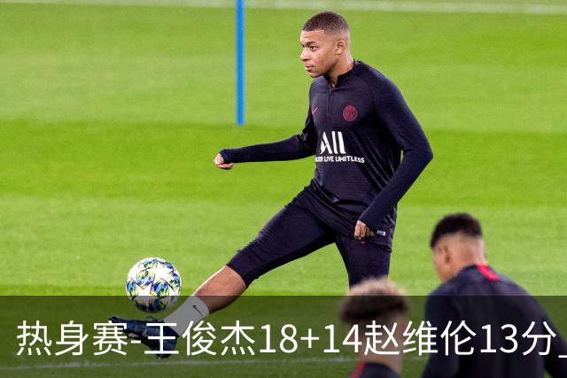 热身赛-王俊杰18+14赵维伦13分 中国男篮险胜FMP拉德尼基